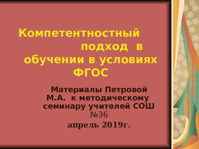 Компетентностный  подход в обучении в условиях ФГОС Материалы Петровой М.А. к методическому семинару учителей СОШ №36 апрель 2019г. 