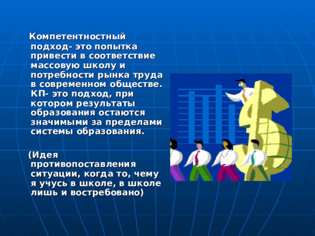  Компетентностный подход- это попытка привести в соответствие массовую школу и потребности рынка труда в современном обществе. КП- это подход, при котором результаты образования остаются значимыми за пределами системы образования.   (Идея противопоставления ситуации, когда то, чему я учусь в школе, в школе лишь и востребовано) 