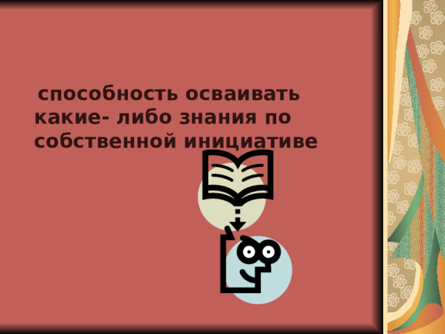  способность осваивать какие- либо знания по собственной инициативе 