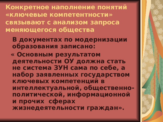  Конкретное наполнение понятий «ключевые компетентности» связывают с анализом запроса меняющегося общества  В документах по модернизации образования записано:  « Основным результатом деятельности ОУ должна стать не система ЗУН сама по себе, а набор заявленных государством ключевых компетенций в интеллектуальной, общественно-политической, информационной и прочих сферах жизнедеятельности граждан». 