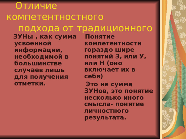  Отличие компетентностного  подхода от традиционного   ЗУНы , как сумма усвоенной информации, необходимой в большинстве случаев лишь для получения отметки.  Понятие компетентности гораздо шире понятий З, или У, или Н (оно включает их в себя)  Это не сумма ЗУНов, это понятие несколько иного смысла- понятие личностного результата. 