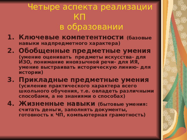  Четыре аспекта реализации КП  в образовании Ключевые компетентности (базовые навыки надпредметного характера) Обобщенные предметные умения (умение оценивать предметы искусства- для ИЗО, понимание иноязычной речи- для ИЯ, умение выстраивать историческую линию- для истории) Прикладные предметные умения (усиление практического характера всего школьного обучения, т.е. овладеть различными способами, а не знаниями о способах) Жизненные навыки (бытовые умения: считать деньги, заполнять документы, готовность к ЧП, компьютерная грамотность) 