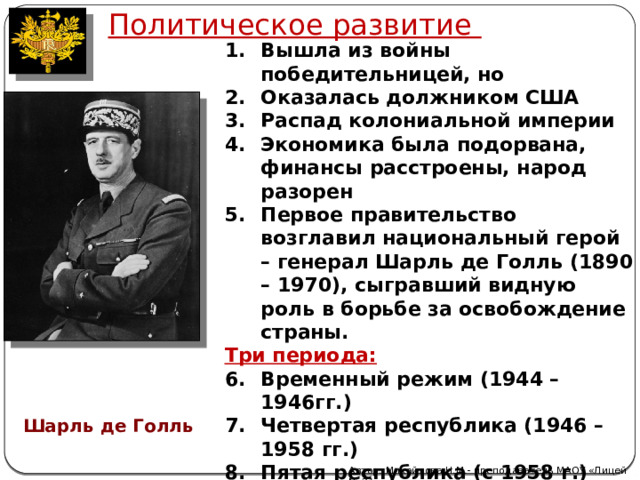 Политическое развитие  Вышла из войны победительницей, но Оказалась должником США Распад колониальной империи Экономика была подорвана, финансы расстроены, народ разорен Первое правительство возглавил национальный герой – генерал Шарль де Голль (1890 – 1970), сыгравший видную роль в борьбе за освобождение страны. Три периода: Временный режим (1944 –1946гг.) Четвертая республика (1946 – 1958 гг.) Пятая республика (с 1958 г.)  Шарль де Голль Автор: Михайлова Н.М.- преподаватель МАОУ «Лицей № 21» 