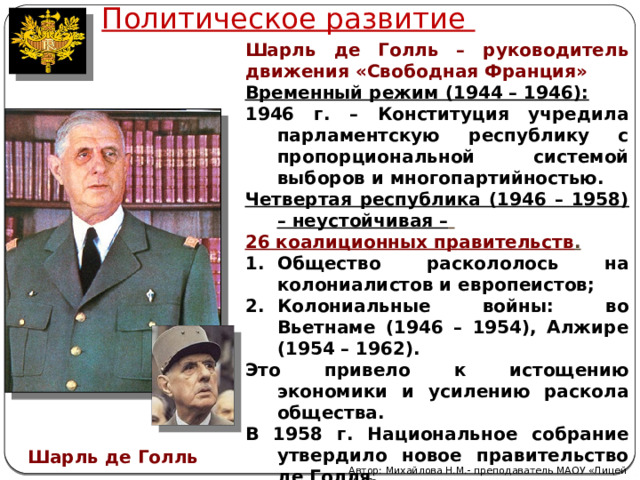 Политическое развитие Шарль де Голль – руководитель движения «Свободная Франция» Временный режим (1944 – 1946): 1946 г. – Конституция учредила парламентскую республику с пропорциональной системой выборов и многопартийностью. Четвертая республика (1946 – 1958) – неустойчивая –  26 коалиционных правительств . Общество раскололось на колониалистов и европеистов; Колониальные войны: во Вьетнаме (1946 – 1954), Алжире (1954 – 1962). Это привело к истощению экономики и усилению раскола общества. В 1958 г. Национальное собрание утвердило новое правительство де Голля. Шарль де Голль Автор: Михайлова Н.М.- преподаватель МАОУ «Лицей № 21» 