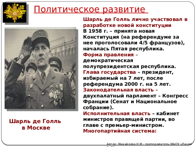 Политическое развитие Шарль де Голль лично участвовал в разработке новой конституции В 1958 г. – принята новая Конституция (на референдуме за нее проголосовали 4/5 французов), началась Пятая республика. Форма правления – демократическая полупрезидентская республика. Глава государства – президент, избираемый на 7 лет, после референдума 2000 г. на 5 лет. Законодательная власть – двухпалатный парламент – Конгресс Франции (Сенат и Национальное собрание). Исполнительная власть – кабинет министров правящей партии, во главе с премьер-министром. Многопартийная система: Шарль де Голль в Москве Автор: Михайлова Н.М.- преподаватель МАОУ «Лицей № 21» 