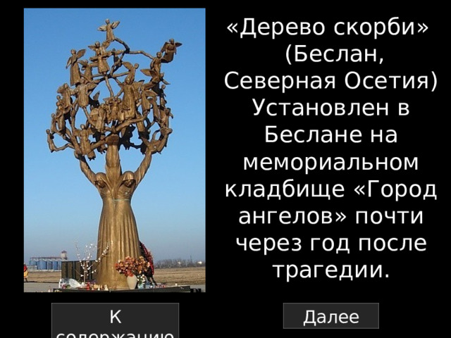 «Дерево скорби»   (Беслан, Северная Осетия) Установлен в Беслане на мемориальном кладбище «Город ангелов» почти через год после трагедии. К содержанию Далее 