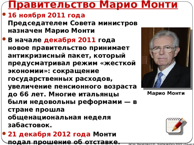 Правительство Марио Монти 16 ноября 2011 года Председателем Совета министров назначен Марио Монти В начале декабря 2011 года новое правительство принимает антикризисный пакет, который предусматривал режим «жесткой экономии»: сокращение государственных расходов, увеличение пенсионного возраста до 66 лет. Многие итальянцы были недовольны реформами — в стране прошла общенациональная неделя забастовок. 21 декабря 2012 года Монти подал прошение об отставке. Марио Монти Автор: Михайлова Н.М.- преподаватель МАОУ «Лицей № 21» 