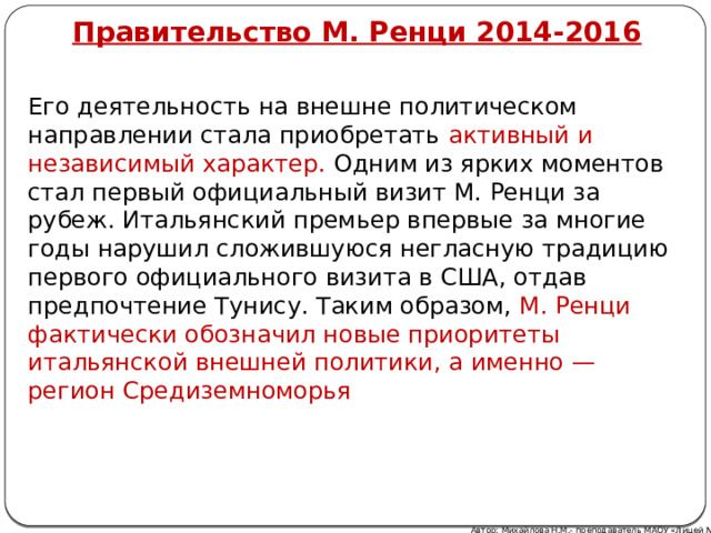 Правительство М. Ренци 2014-2016 Его деятельность на внешне политическом направлении стала приобретать активный и независимый характер. Одним из ярких моментов стал первый официальный визит М. Ренци за рубеж. Итальянский премьер впервые за многие годы нарушил сложившуюся негласную традицию первого официального визита в США, отдав предпочтение Тунису. Таким образом, М. Ренци фактически обозначил новые приоритеты итальянской внешней политики, а именно — регион Средиземноморья Автор: Михайлова Н.М.- преподаватель МАОУ «Лицей № 21» 