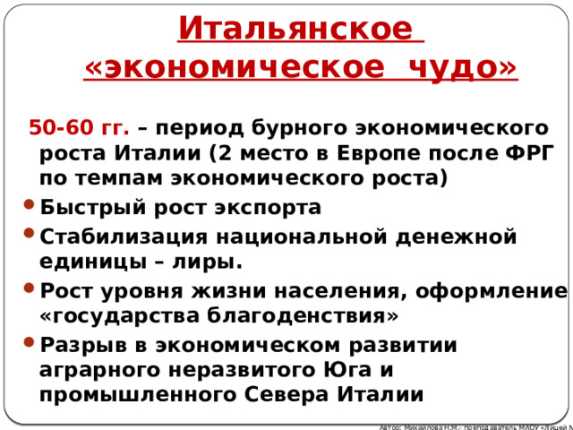 Итальянское «экономическое чудо»  50-60 гг. – период бурного экономического роста Италии (2 место в Европе после ФРГ по темпам экономического роста) Быстрый рост экспорта Стабилизация национальной денежной единицы – лиры. Рост уровня жизни населения, оформление «государства благоденствия» Разрыв в экономическом развитии аграрного неразвитого Юга и промышленного Севера Италии Автор: Михайлова Н.М.- преподаватель МАОУ «Лицей № 21» 