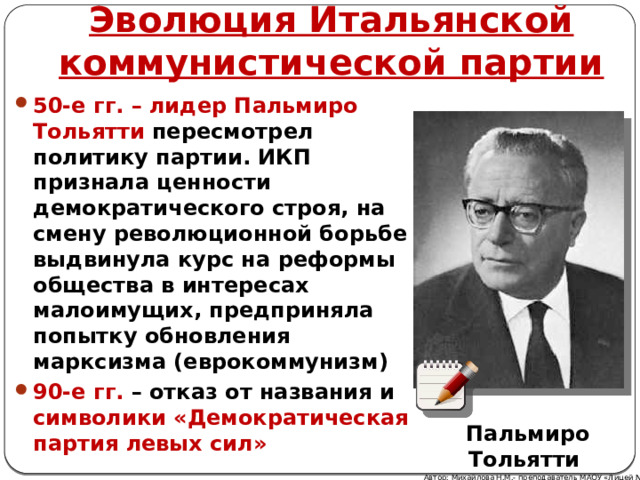 Эволюция Итальянской коммунистической партии 50-е гг. – лидер Пальмиро Тольятти пересмотрел политику партии. ИКП признала ценности демократического строя, на смену революционной борьбе выдвинула курс на реформы общества в интересах малоимущих, предприняла попытку обновления марксизма (еврокоммунизм) 90-е гг. – отказ от названия и символики «Демократическая партия левых сил» Пальмиро Тольятти Автор: Михайлова Н.М.- преподаватель МАОУ «Лицей № 21» 