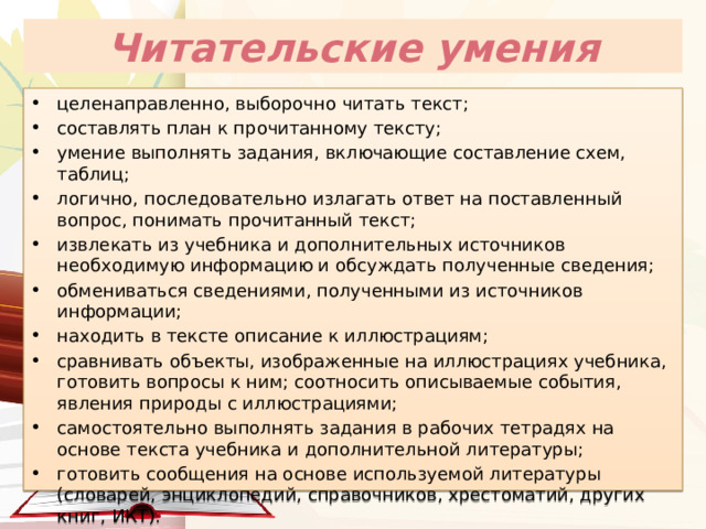 Читательские умения целенаправленно, выборочно читать текст; составлять план к прочитанному тексту; умение выполнять задания, включающие составление схем, таблиц; логично, последовательно излагать ответ на поставленный вопрос, понимать прочитанный текст; извлекать из учебника и дополнительных источников необходимую информацию и обсуждать полученные сведения; обмениваться сведениями, полученными из источников информации; находить в тексте описание к иллюстрациям; сравнивать объекты, изображенные на иллюстрациях учебника, готовить вопросы к ним; соотносить описываемые события, явления природы с иллюстрациями; самостоятельно выполнять задания в рабочих тетрадях на основе текста учебника и дополнительной литературы; готовить сообщения на основе используемой литературы (словарей, энциклопедий, справочников, хрестоматий, других книг, ИКТ). 