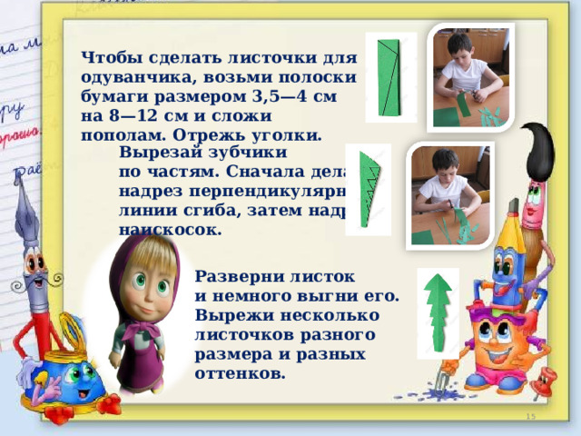 Чтобы сделать листочки для одуванчика, возьми полоски бумаги размером 3,5—4 см на 8—12 см и сложи пополам. Отрежь уголки.  Вырезай зубчики по частям. Сначала делай надрез перпендикулярно линии сгиба, затем надрез наискосок.   Разверни листок и немного выгни его. Вырежи несколько листочков разного размера и разных оттенков.  