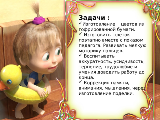 Задачи : Изготовление цветов из гофрированной бумаги.  Изготовить цветок поэтапно вместе с показом педагога. Развивать мелкую моторику пальцев.  Воспитывать аккуратность, усидчивость, терпение, трудолюбие и умения доводить работу до конца.  Коррекция памяти, внимания, мышления, через изготовление поделки.   