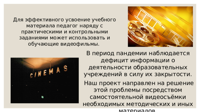 Для эффективного усвоение учебного материала педагог наряду с практическими и контрольными заданиями может использовать и обучающие видеофильмы. В период пандемии наблюдается дефицит информации о деятельности образовательных учреждений в силу их закрытости.  Наш проект направлен на решение этой проблемы посредством самостоятельной видеосъёмки необходимых методических и иных материалов. 