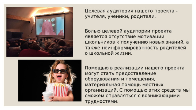 Целевая аудитория нашего проекта - учителя, ученики, родители. Болью целевой аудитории проекта является отсутствие мотивации школьников к получению новых знаний, а также неинформированность родителей о школьной жизни. Помощью в реализации нашего проекта могут стать предоставление оборудования и помещения, материальная помощь местных организаций. С помощью этих средств мы сможем справляться с возникающими трудностями. 