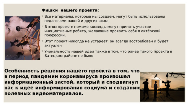 Фишки нашего проекта:  Все материалы, которые мы создаём, могут быть использованы педагогами нашей и других школ. В этом проекте помимо команды могут принять участие инициативные ребята, желающие проявить себя в актёрской профессии. Этот проект никогда не устареет: он всегда востребован и будет актуален Уникальность нашей идеи также в том, что ранее такого проекта в Батецком районе не было Особенность решения нашего проекта в том, что в период пандемии коронавируса произошел информационный застой, который и сподвигнул нас к идее информирования социума и созданию полезных видеоматериалов. 