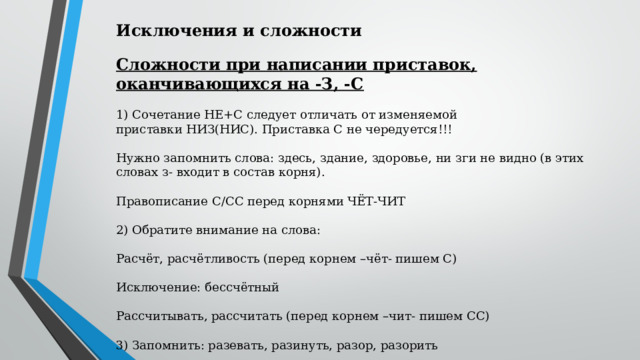 Исключения и сложности Сложности при написании приставок, оканчивающихся на -З, -С 1) Сочетание НЕ+С следует отличать от изменяемой приставки НИЗ(НИС). Приставка С не чередуется!!! Нужно запомнить слова: здесь, здание, здоровье, ни зги не видно (в этих словах з- входит в состав корня). Правописание С/СС перед корнями ЧЁТ-ЧИТ 2) Обратите внимание на слова: Расчёт, расчётливость (перед корнем –чёт- пишем С) Исключение: бессчётный Рассчитывать, рассчитать (перед корнем –чит- пишем СС) 3) Запомнить: разевать, разинуть, разор, разорить 