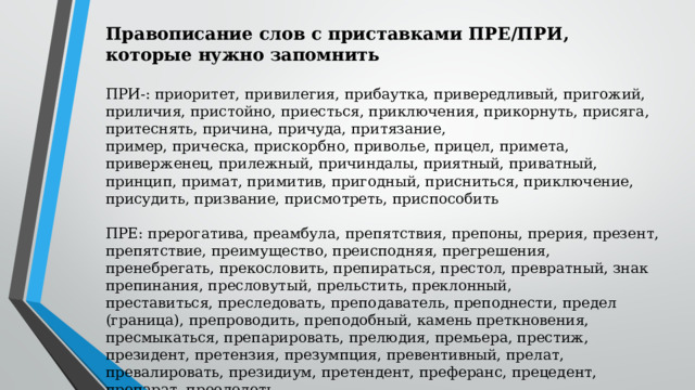 Правописание слов с приставками ПРЕ/ПРИ, которые нужно запомнить  ПРИ-: приоритет, привилегия, прибаутка, привередливый, пригожий, приличия, пристойно, приесться, приключения, прикорнуть, присяга, притеснять, причина, причуда, притязание, пример, прическа, прискорбно, приволье, прицел, примета, приверженец, прилежный, причиндалы, приятный, приватный, принцип, примат, примитив, пригодный, присниться, приключение, присудить, призвание, присмотреть, приспособить ПРЕ: прерогатива, преамбула, препятствия, препоны, прерия, презент, препятствие, преимущество, преисподняя, прегрешения, пренебрегать, прекословить, препираться, престол, превратный, знак препинания, пресловутый, прельстить, преклонный, преставиться, преследовать, преподаватель, преподнести, предел (граница), препроводить, преподобный, камень преткновения, пресмыкаться, препарировать, прелюдия, премьера, престиж, президент, претензия, презумпция, превентивный, прелат, превалировать, президиум, претендент, преферанс, прецедент, препарат, преодолеть. 