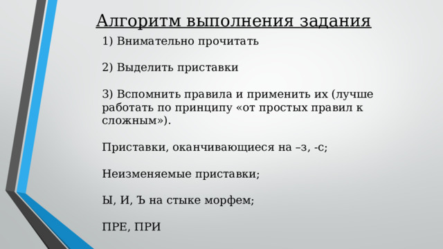 Алгоритм выполнения задания 1) Внимательно прочитать 2) Выделить приставки 3) Вспомнить правила и применить их (лучше работать по принципу «от простых правил к сложным»). Приставки, оканчивающиеся на –з, -с; Неизменяемые приставки; Ы, И, Ъ на стыке морфем; ПРЕ, ПРИ 