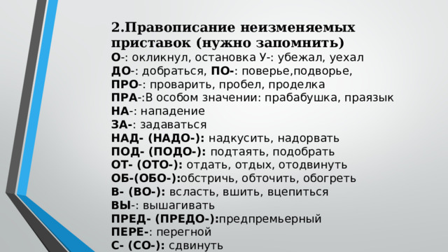 2.Правописание неизменяемых приставок (нужно запомнить) О -: окликнул, остановка У-: убежал, уехал ДО -: добраться, ПО- : поверье,подворье, ПРО -: проварить, пробел, проделка ПРА -:В особом значении: прабабушка, праязык НА -: нападение ЗА- : задаваться НАД- (НАДО-): надкусить, надорвать ПОД- (ПОДО-): подтаять, подобрать ОТ- (ОТО-): отдать, отдых, отодвинуть ОБ-(ОБО-): обстричь, обточить, обогреть В- (ВО-): всласть, вшить, вцепиться ВЫ -: вышагивать ПРЕД- (ПРЕДО-): предпремьерный ПЕРЕ- : перегной С- (СО-): сдвинуть 