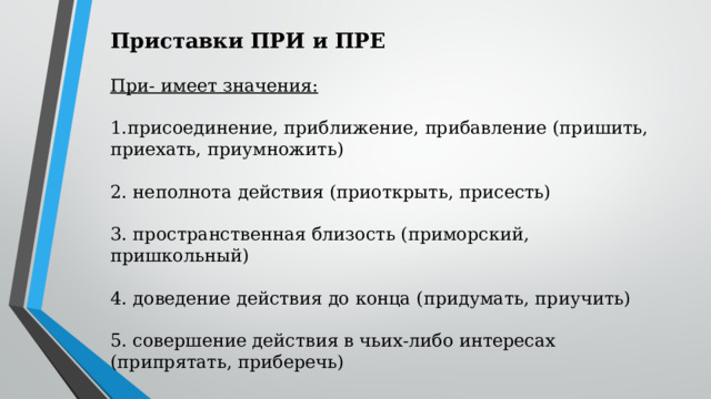  Приставки ПРИ и ПРЕ При- имеет значения: присоединение, приближение, прибавление (пришить, приехать, приумножить) 2. неполнота действия (приоткрыть, присесть) 3. пространственная близость (приморский, пришкольный) 4. доведение действия до конца (придумать, приучить) 5. совершение действия в чьих-либо интересах (припрятать, приберечь) 