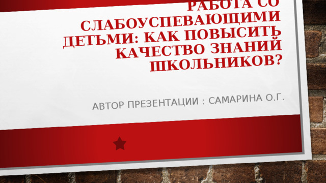 РАБОТА СО СЛАБОУСПЕВАЮЩИМИ ДЕТЬМИ: КАК ПОВЫСИТЬ КАЧЕСТВО ЗНАНИЙ ШКОЛЬНИКОВ?   АВТОР ПРЕЗЕНТАЦИИ : САМАРИНА О.Г. 