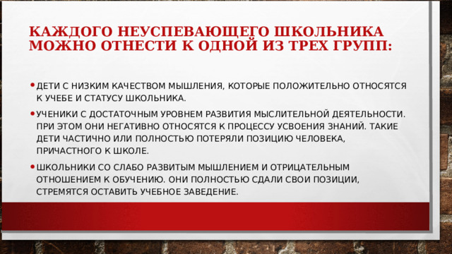 КАЖДОГО НЕУСПЕВАЮЩЕГО ШКОЛЬНИКА МОЖНО ОТНЕСТИ К ОДНОЙ ИЗ ТРЕХ ГРУПП:   ДЕТИ С НИЗКИМ КАЧЕСТВОМ МЫШЛЕНИЯ, КОТОРЫЕ ПОЛОЖИТЕЛЬНО ОТНОСЯТСЯ К УЧЕБЕ И СТАТУСУ ШКОЛЬНИКА. УЧЕНИКИ С ДОСТАТОЧНЫМ УРОВНЕМ РАЗВИТИЯ МЫСЛИТЕЛЬНОЙ ДЕЯТЕЛЬНОСТИ. ПРИ ЭТОМ ОНИ НЕГАТИВНО ОТНОСЯТСЯ К ПРОЦЕССУ УСВОЕНИЯ ЗНАНИЙ. ТАКИЕ ДЕТИ ЧАСТИЧНО ИЛИ ПОЛНОСТЬЮ ПОТЕРЯЛИ ПОЗИЦИЮ ЧЕЛОВЕКА, ПРИЧАСТНОГО К ШКОЛЕ. ШКОЛЬНИКИ СО СЛАБО РАЗВИТЫМ МЫШЛЕНИЕМ И ОТРИЦАТЕЛЬНЫМ ОТНОШЕНИЕМ К ОБУЧЕНИЮ. ОНИ ПОЛНОСТЬЮ СДАЛИ СВОИ ПОЗИЦИИ, СТРЕМЯТСЯ ОСТАВИТЬ УЧЕБНОЕ ЗАВЕДЕНИЕ.  