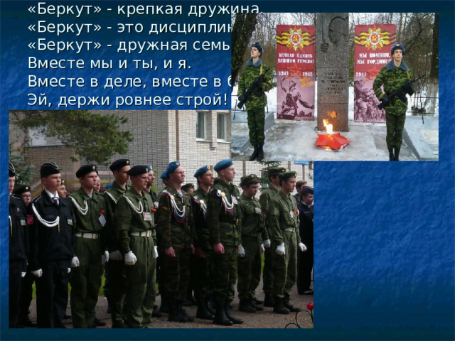 «Беркут» - крепкая дружина,  «Беркут» - это дисциплина,  «Беркут» - дружная семья  Вместе мы и ты, и я.  Вместе в деле, вместе в бой.  Эй, держи ровнее строй! 