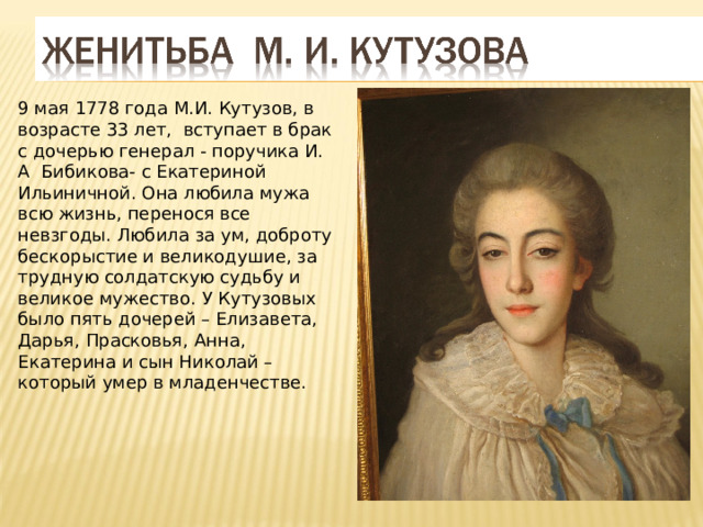 9 мая 1778 года М.И. Кутузов, в возрасте 33 лет, вступает в брак с дочерью генерал - поручика И. А Бибикова- с Екатериной Ильиничной. Она любила мужа всю жизнь, перенося все невзгоды. Любила за ум, доброту бескорыстие и великодушие, за трудную солдатскую судьбу и великое мужество. У Кутузовых было пять дочерей – Елизавета, Дарья, Прасковья, Анна, Екатерина и сын Николай – который умер в младенчестве. 
