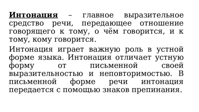 Интонация – главное выразительное средство речи, передающее отношение говорящего к тому, о чём говорится, и к тому, кому говорится. Интонация играет важную роль в устной форме языка. Интонация отличает устную форму от письменной своей выразительностью и неповторимостью. В письменной форме речи интонация передается с помощью знаков препинания. 