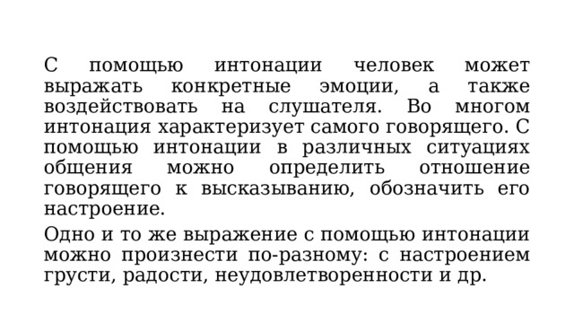 С помощью интонации человек может выражать конкретные эмоции, а также воздействовать на слушателя. Во многом интонация характеризует самого говорящего. С помощью интонации в различных ситуациях общения можно определить отношение говорящего к высказыванию, обозначить его настроение. Одно и то же выражение с помощью интонации можно произнести по-разному: с настроением грусти, радости, неудовлетворенности и др. 