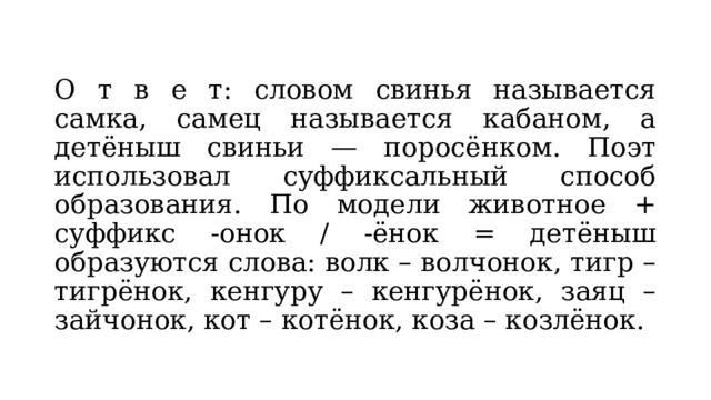 О т в е т: словом свинья называется самка, самец называется кабаном, а детёныш свиньи — поросёнком. Поэт использовал суффиксальный способ образования. По модели животное + суффикс -онок / -ёнок = детёныш образуются слова: волк – волчонок, тигр – тигрёнок, кенгуру – кенгурёнок, заяц – зайчонок, кот – котёнок, коза – козлёнок. 