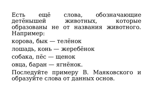 Есть ещё слова, обозначающие детёнышей животных, которые образованы не от названия животного. Например: корова, бык — телёнок лошадь, конь — жеребёнок собака, пёс — щенок овца, баран — ягнёнок. Последуйте примеру В. Маяковского и образуйте слова от данных основ. 