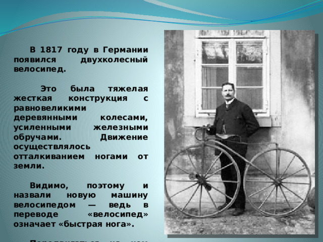 В 1817 году в Германии появился двухколесный велосипед.    Это была тяжелая жесткая конструкция с равновеликими деревянными колесами, усиленными железными обручами. Движение осуществлялось отталкиванием ногами от земли.   Видимо, поэтому и назвали новую машину велосипедом — ведь в переводе «велосипед» означает «быстрая нога».   Передвигаться на нем было неудобно, седока трясло. Прозвали эту машину тогда «костотряс».  