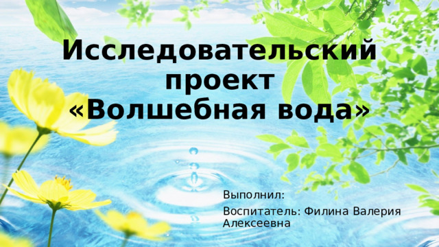 Исследовательский проект  «Волшебная вода» Выполнил: Воспитатель: Филина Валерия Алексеевна 