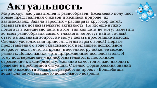 Актуальность  Мир вокруг нас удивителен и разнообразен. Ежедневно получают новые представления о живой и неживой природе, их взаимосвязях. Задача взрослых – расширять кругозор детей, развивать их познавательную активность. Но им еще нужно помогать в ежедневно дети в этом, так как дети не могут заметить во всем разнообразии самого главного, не могут найти точный ответ на заданный вопрос, не могут делать простейшие выводы.  Сколько удовольствия приносят детям игры с водой! Первые представления о воде складываются в младшем дошкольном возрасте: вода течет из крана, в весеннем ручейке, ее можно разлить. Дошкольники – это прирожденные исследователи. И тому подтверждение – их любознательность, постоянное стремление к эксперименту, желание самостоятельно находить решение в проблемной ситуации. С целью формирования знаний детей о важности воды, был разработан проект «Волшебница вода» для детей младшего дошкольного возраста.     