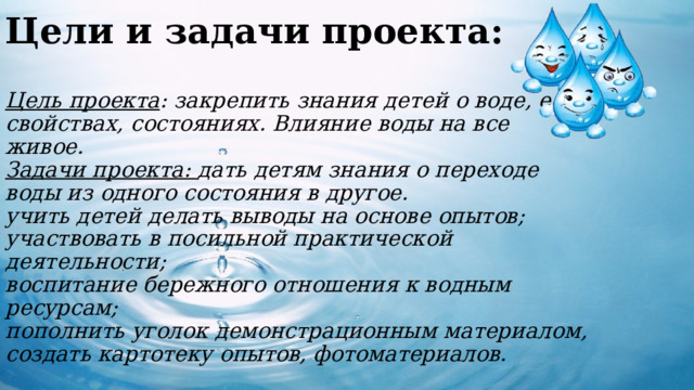 Цели и задачи проекта:    Цель проекта : закрепить знания детей о воде, ее свойствах, состояниях. Влияние воды на все живое.  Задачи проекта: дать детям знания о переходе воды из одного состояния в другое.  учить детей делать выводы на основе опытов;  участвовать в посильной практической деятельности;  воспитание бережного отношения к водным ресурсам;  пополнить уголок демонстрационным материалом, создать картотеку опытов, фотоматериалов.  