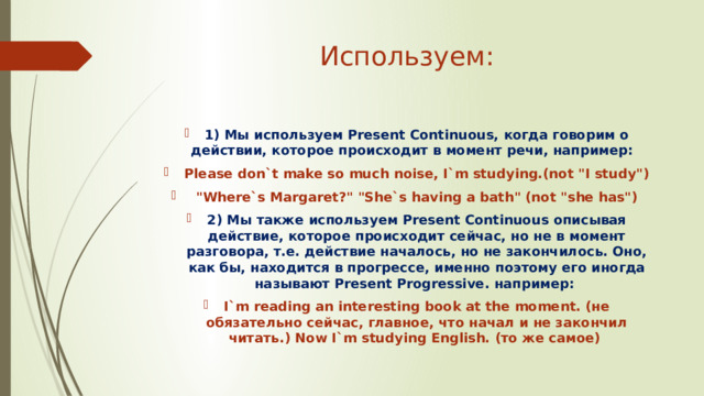 Используем: 1) Мы используем Present Continuous, когда говорим о действии, которое происходит в момент речи, например: Please don`t make so much noise, I`m studying.(not 