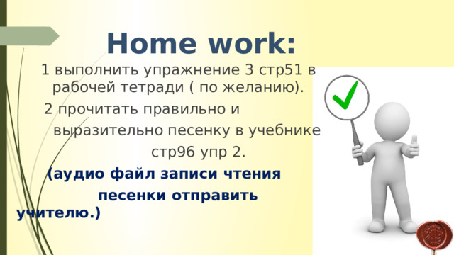  Home work: 1 выполнить упражнение 3 стр51 в рабочей тетради ( по желанию).  2 прочитать правильно и  выразительно песенку в учебнике  стр96 упр 2.  (аудио файл записи чтения  песенки отправить учителю.) 
