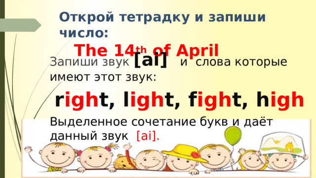 Открой тетрадку и запиши число:   The 14 th of April Запиши звук [ai] и слова которые имеют этот звук:  r igh t, l igh t, f igh t, h igh Выделенное сочетание букв и даёт данный звук [ai]. 