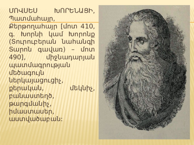 ՄՈՎՍԵՍ ԽՈՐԵՆԱՑԻ, Պատմահայր, Քերթողահայր [մոտ 410, գ. Խորնի կամ Խորոնք (Տուրուբերան նահանգի Տարոն գավառ) – մոտ 490], միջնադարյան պատմագրության մեծագույն ներկայացուցիչ, քերական, մեկնիչ, բանաստեղծ, թարգմանիչ, իմաստասեր, աստվածաբան: 
