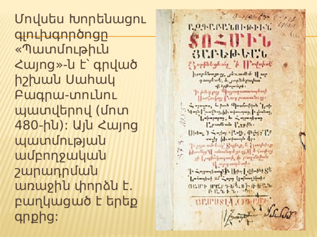 Մովսես Խորենացու գլուխգործոցը «Պատմութիւն Հայոց»-ն է՝ գրված իշխան Սահակ Բագրա-տունու պատվերով (մոտ 480-ին): Այն Հայոց պատմության ամբողջական շարադրման առաջին փորձն է. բաղկացած է երեք գրքից: 