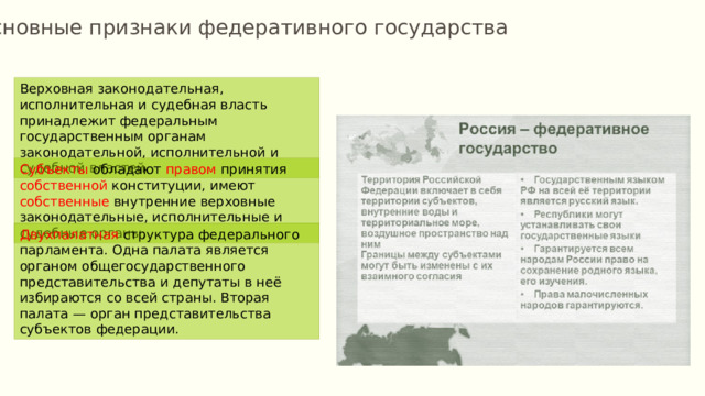 Основные признаки федеративного государства Верховная законодательная, исполнительная и судебная власть принадлежит федеральным государственным органам законодательной, исполнительной и судебной властей. Субъекты обладают правом принятия собственной конституции, имеют собственные внутренние верховные законодательные, исполнительные и судебные органы. Двухпалатная структура федерального парламента. Одна палата является органом общегосударственного представительства и депутаты в неё избираются со всей страны. Вторая палата — орган представительства субъектов федерации. 