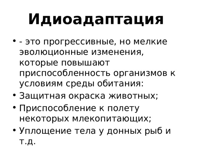 Идиоадаптация - это прогрессивные, но мелкие эволюционные изменения, которые повышают приспособленность организмов к условиям среды обитания: Защитная окраска животных; Приспособление к полету некоторых млекопитающих; Уплощение тела у донных рыб и т.д. 