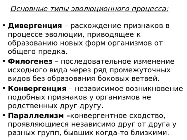 Основные типы эволюционного процесса: Дивергенция – расхождение признаков в процессе эволюции, приводящее к образованию новых форм организмов от общего предка. Филогенез – последовательное изменение исходного вида через ряд промежуточных видов без образования боковых ветвей. Конвергенция – независимое возникновение подобных признаков у организмов не родственных друг другу. Параллелизм – конвергентное сходство, проявляющиеся независимо друг от друга у разных групп, бывших когда-то близкими. 