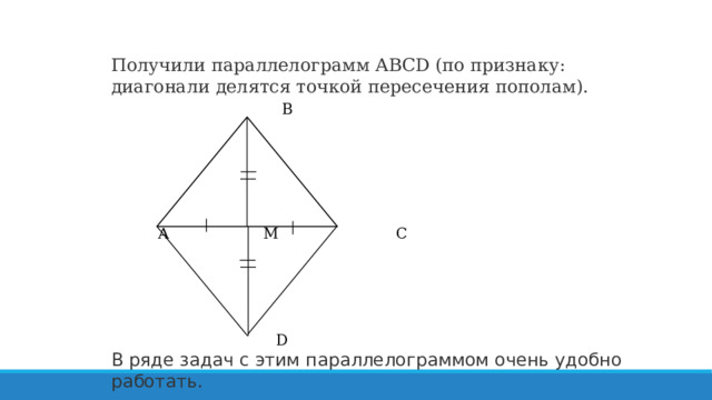 Получили параллелограмм ABCD (по признаку: диагонали делятся точкой пересечения пополам).  В      А М С    D В ряде задач с этим параллелограммом очень удобно работать. 