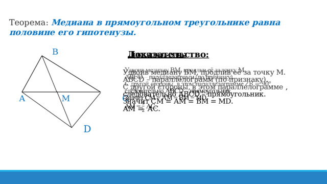 Теорема: Медиана в прямоугольном треугольнике равна половине его гипотенузы.   В       А M С    D  Доказательство:     Удвоив медиану ВМ, продлив её за точку М.  АВСD – параллелограмм (по признаку). C другой стороны, в этом параллелограмме , следовательно АВСD – прямоугольник.  Значит СМ = АМ = ВМ = МD.  АМ = АС. 