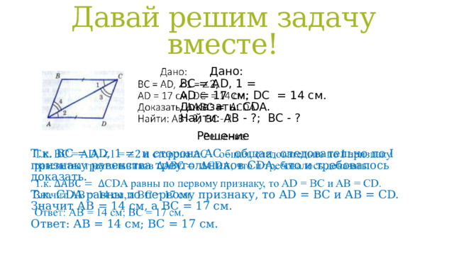 Давай решим задачу вместе!  Дано:  ВС = AD, 1 =  AD = 17 cм; DC = 14 см.  Доказать: СDA.  Найти: АВ - ?; ВС - ?   Решение Т.к. ВС = AD, 1 = и сторона АС – общая, следовательно по I признаку равенства треугольников СDA, что и требовалось доказать. Т.к. СDA равны по первому признаку, то AD = BC и AB = CD.  Значит АВ = 14 см, а ВС = 17 см. Ответ: АВ = 14 см; ВС = 17 см. 