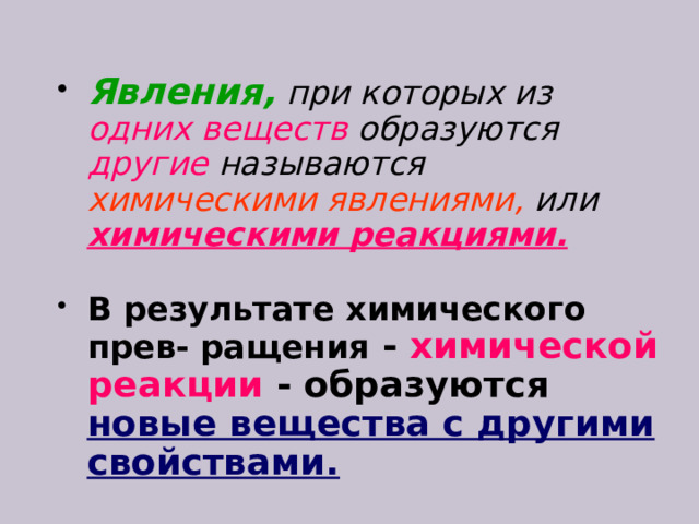 Явления,  при которых из одних веществ образуются другие называются химическими явлениями, или  химическими реакциями.  В результате химического прев- ращения  -  химической реакции - образуются новые вещества с другими свойствами.  