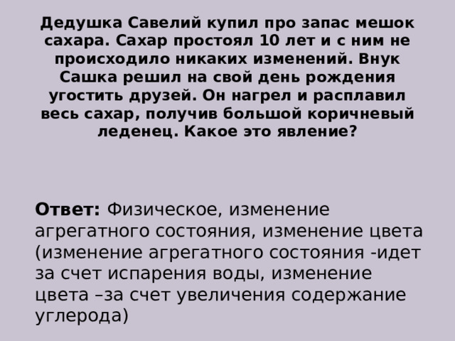 Дедушка Савелий купил про запас мешок сахара. Сахар простоял 10 лет и с ним не происходило никаких изменений. Внук Сашка решил на свой день рождения угостить друзей. Он нагрел и расплавил весь сахар, получив большой коричневый леденец. Какое это явление? Ответ:  Физическое, изменение агрегатного состояния, изменение цвета (изменение агрегатного состояния -идет за счет испарения воды, изменение цвета –за счет увеличения содержание углерода) 